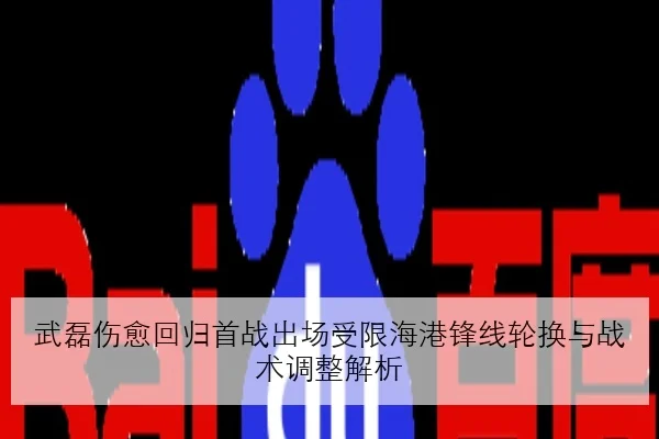 武磊伤愈回归首战出场受限海港锋线轮换与战术调整解析